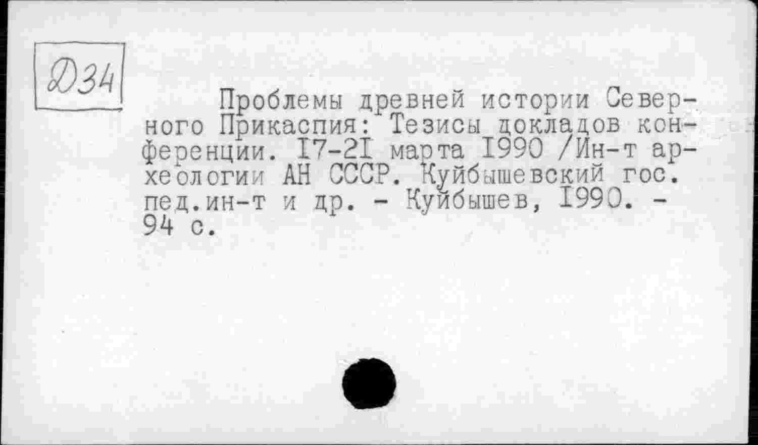 ﻿ІЇ)Зк
Проблемы древней истории Северного Прикаспия: Тезисы докладов конференции. 17-21 марта 1990 /Ин-т археологии АН СССР. Куйбышевский гос. пед.ин-т и др. - Куйбышев, 1990. -94 с.